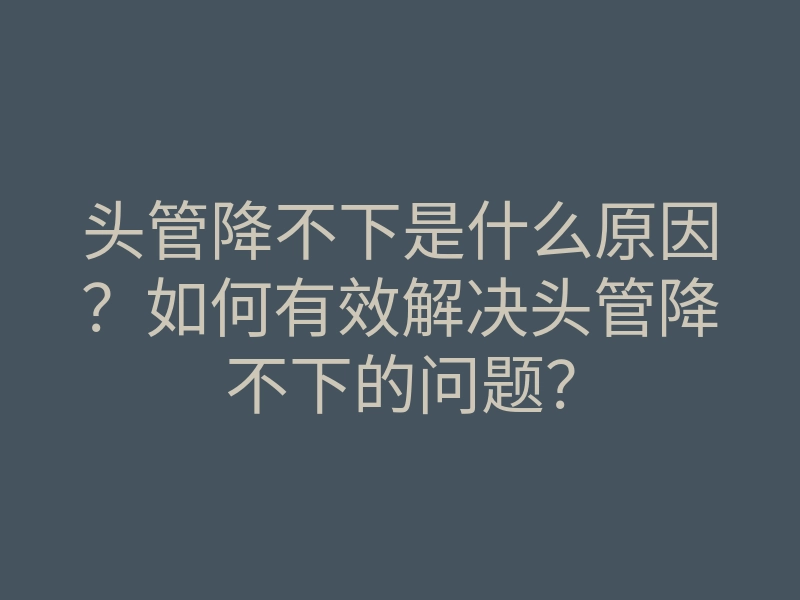头管降不下是什么原因?如何有效解决头管降不下的问题?