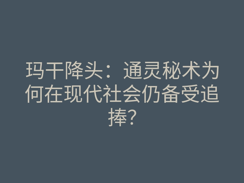 玛干降头:通灵秘术为何在现代社会仍备受追捧?
