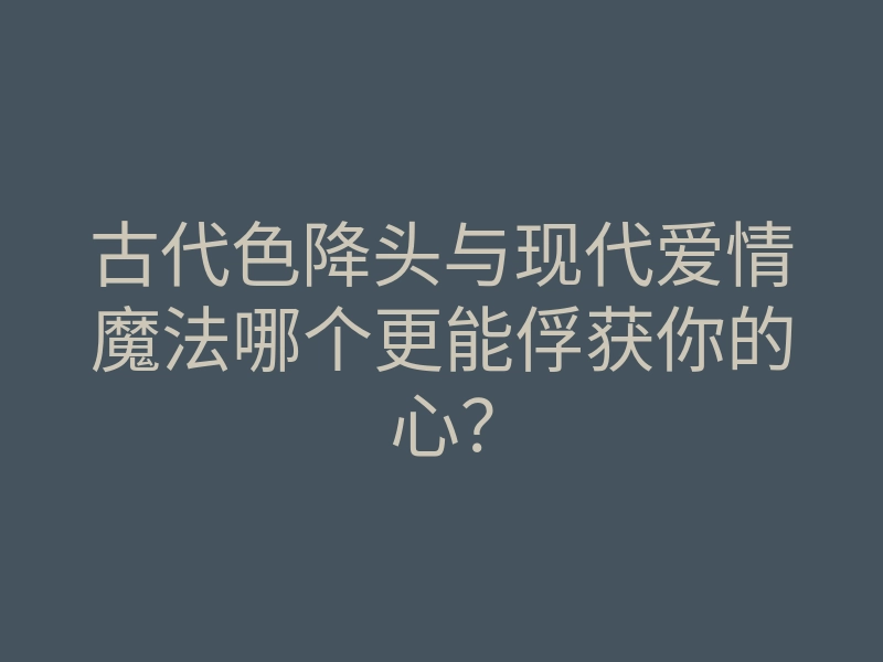 古代色降头与现代爱情魔法哪个更能俘获你的心?