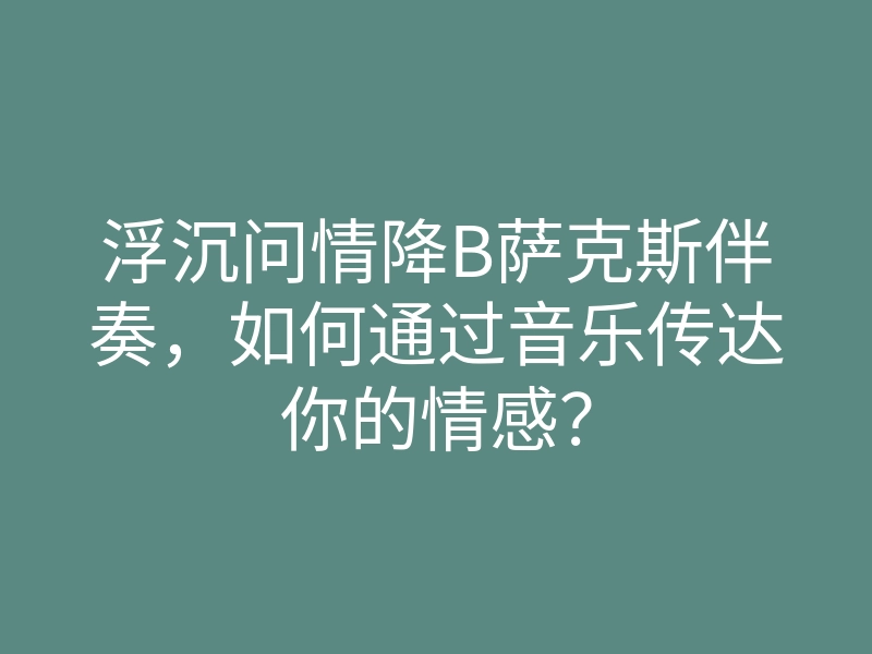 浮沉问情降B萨克斯伴奏，如何通过音乐传达你的情感？