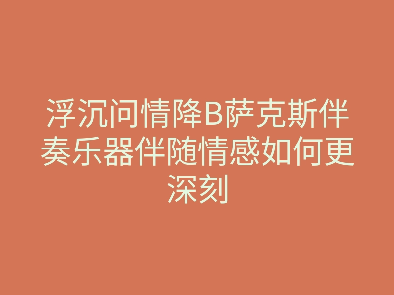 浮沉问情降B萨克斯伴奏乐器伴随情感如何更深刻