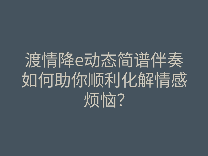 渡情降e动态简谱伴奏如何助你顺利化解情感烦恼?