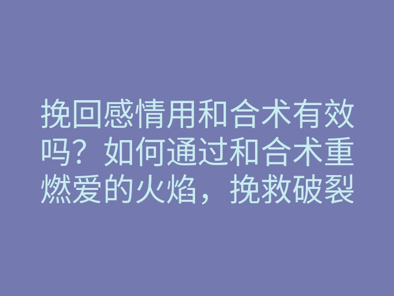 挽回感情用和合术有效吗?如何通过和合术重燃爱的火焰,挽救破裂的关系