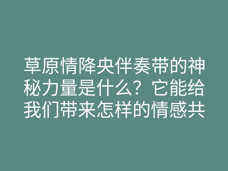 草原情降央伴奏带的神秘力量是什么?它能给我们带来怎样的情感共鸣?