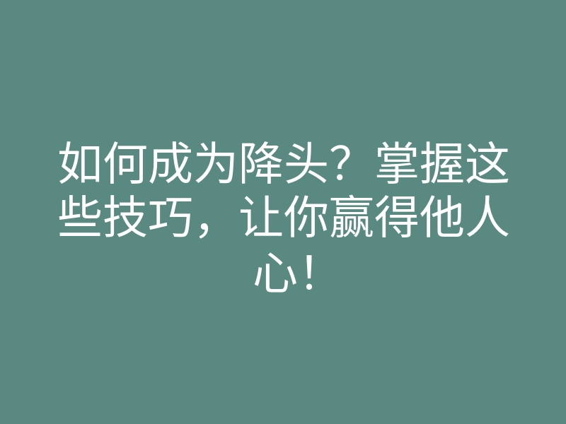 如何成为降头?掌握这些技巧,让你赢得他人心!