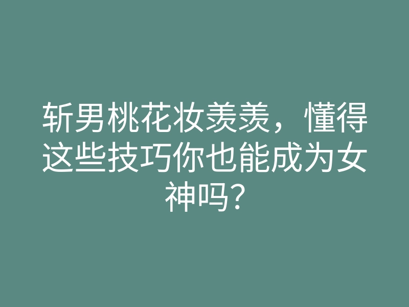 斩男桃花妆羡羡,懂得这些技巧你也能成为女神吗?
