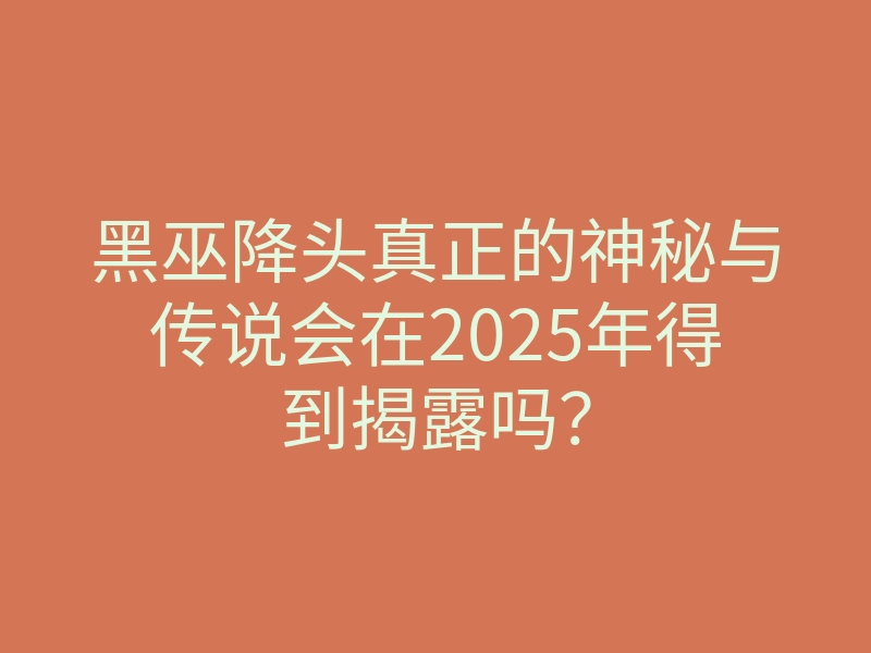 黑巫降头真正的神秘与传说会在2025年得到揭露吗?