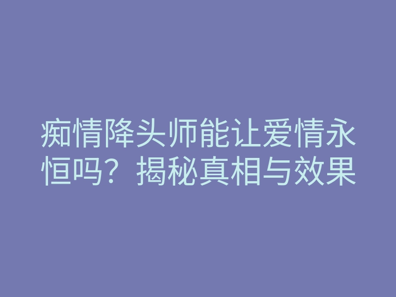 痴情降头师能让爱情永恒吗?揭秘真相与效果