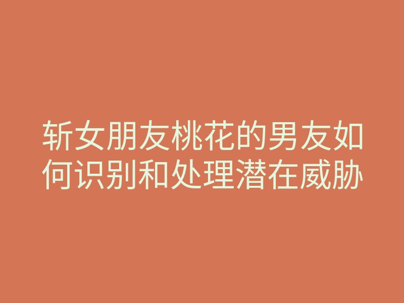 斩女朋友桃花的男友如何识别和处理潜在威胁
