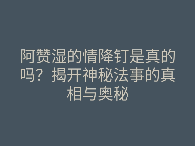 阿赞湿的情降钉是真的吗?揭开神秘法事的真相与奥秘