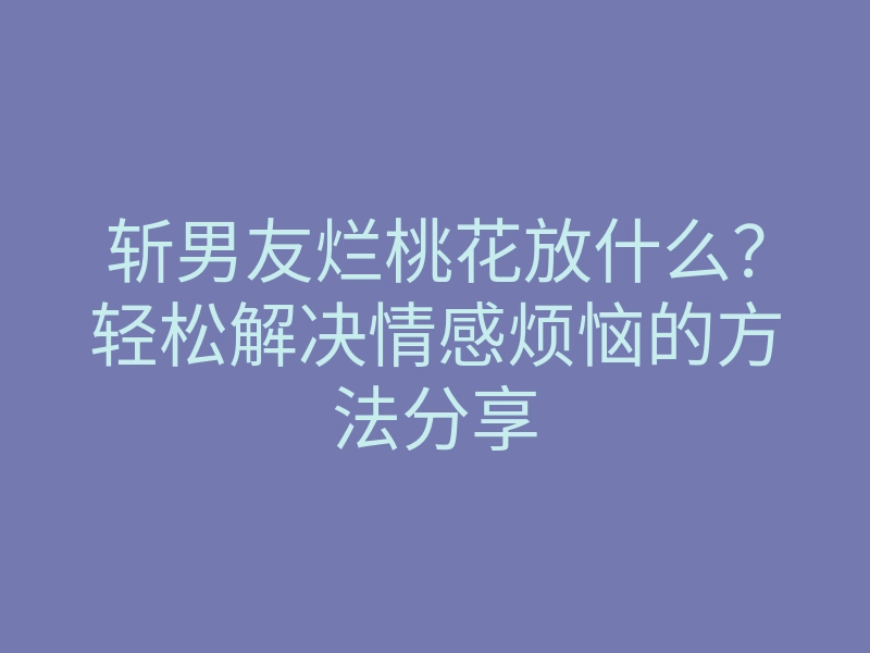 斩男友烂桃花放什么？轻松解决情感烦恼的方法分享