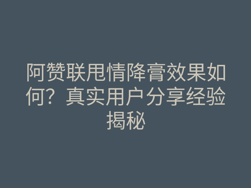 阿赞联甩情降膏效果如何?真实用户分享经验揭秘