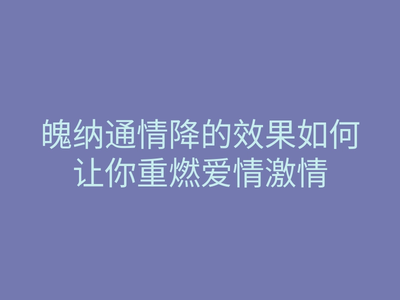 魄纳通情降的效果如何让你重燃爱情激情