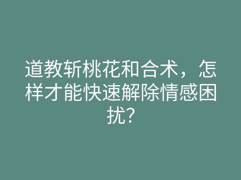 道教斩桃花和合术,怎样才能快速解除情感困扰?