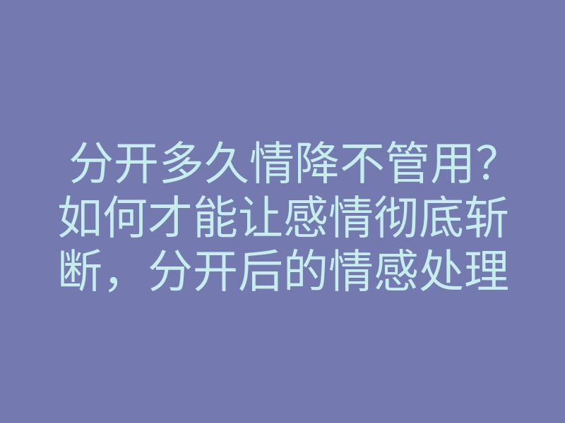 分开多久情降不管用?如何才能让感情彻底斩断,分开后的情感处理技巧