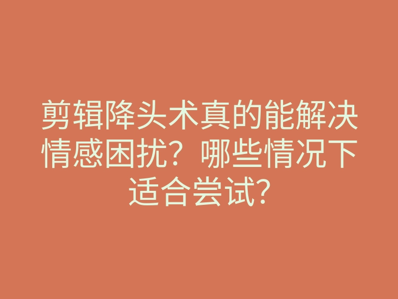 剪辑降头术真的能解决情感困扰?哪些情况下适合尝试?