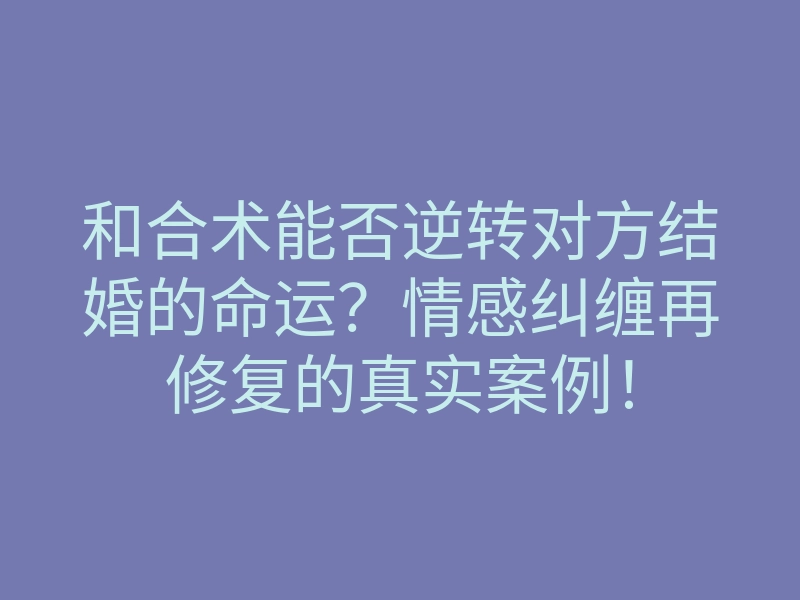 和合术能否逆转对方结婚的命运?情感纠缠再修复的真实案例!