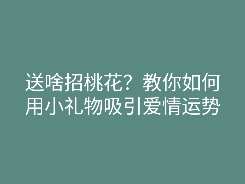 送啥招桃花?教你如何用小礼物吸引爱情运势
