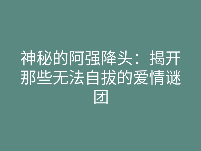 神秘的阿强降头:揭开那些无法自拔的爱情谜团