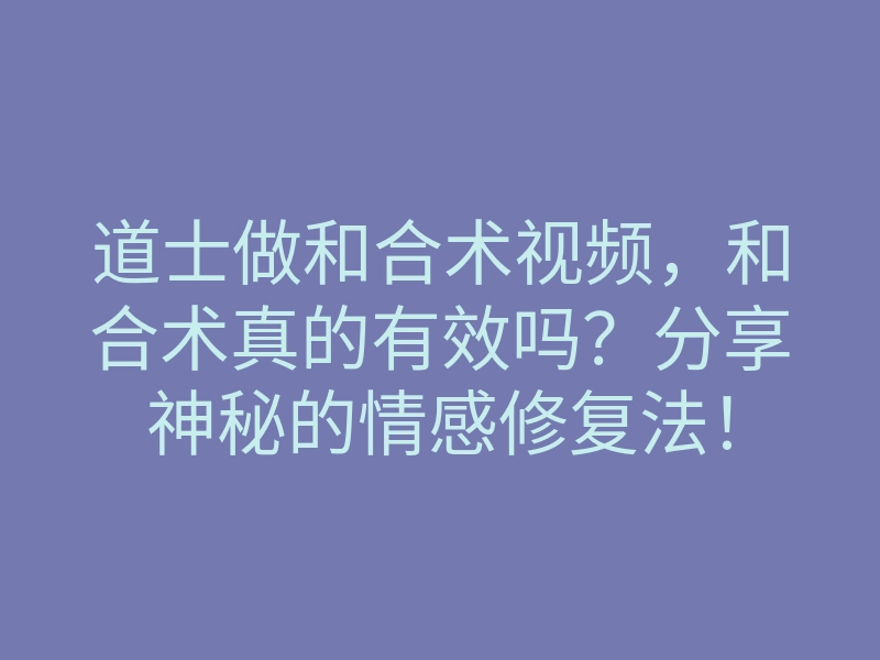 道士做和合术视频，和合术真的有效吗？分享神秘的情感修复法！