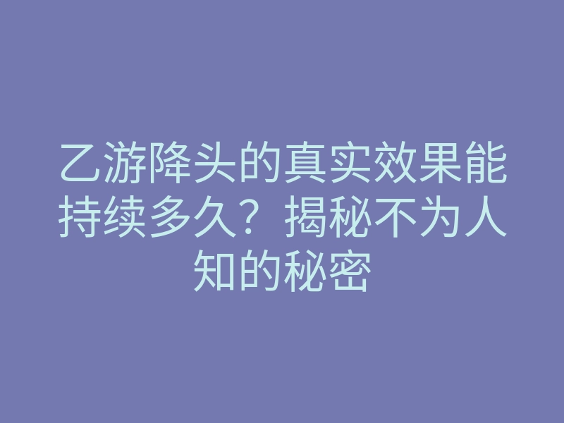 乙游降头的真实效果能持续多久？揭秘不为人知的秘密