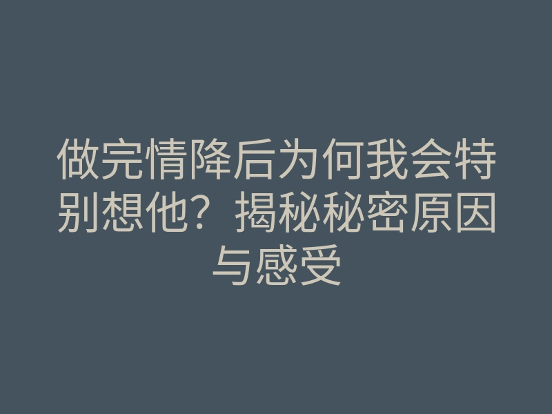 做完情降后为何我会特别想他?揭秘秘密原因与感受