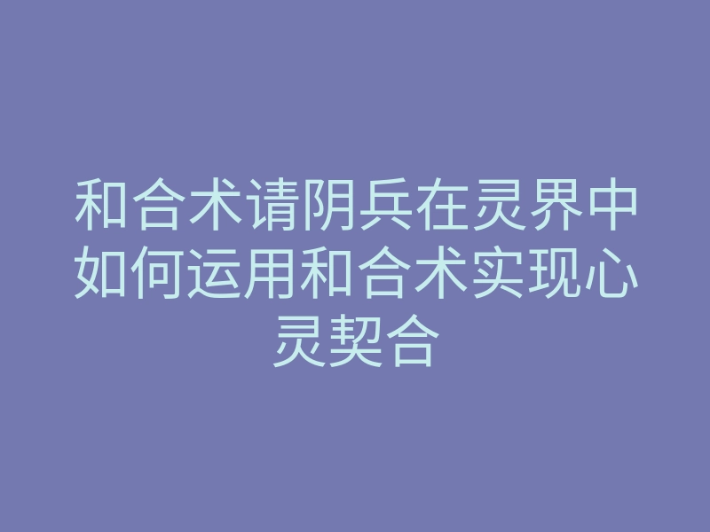 和合术请阴兵在灵界中如何运用和合术实现心灵契合