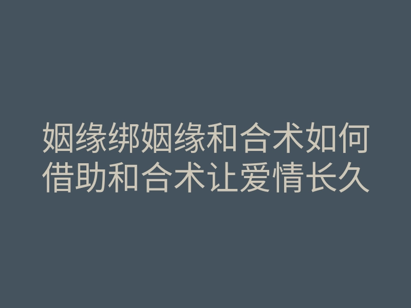 姻缘绑姻缘和合术如何借助和合术让爱情长久