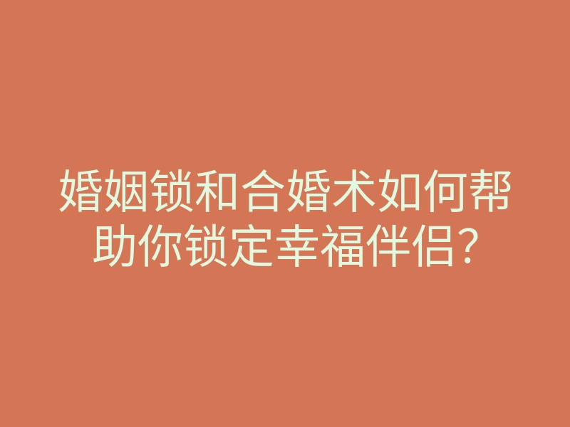 婚姻锁和合婚术如何帮助你锁定幸福伴侣？