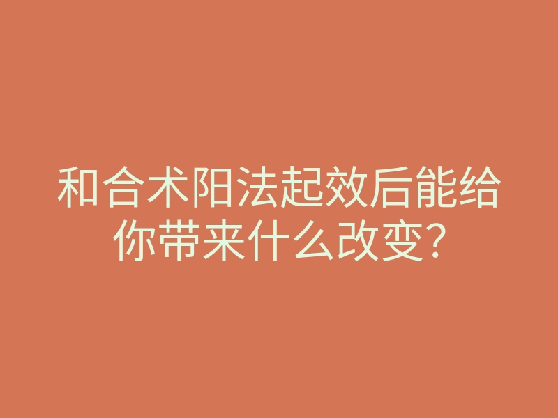 和合术阳法起效后能给你带来什么改变?