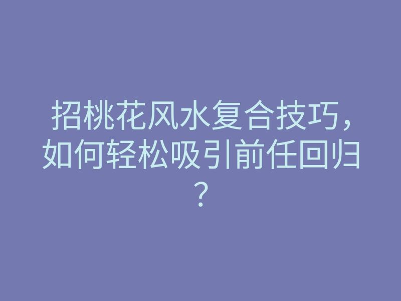 招桃花风水复合技巧,如何轻松吸引前任回归?