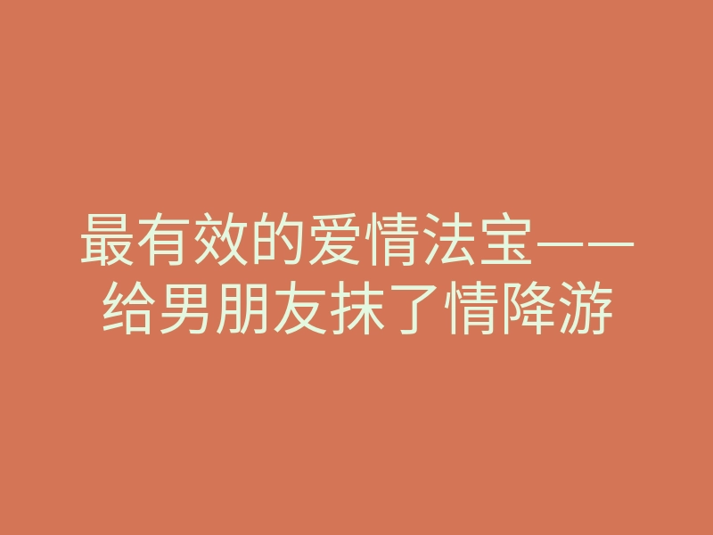 最有效的爱情法宝——给男朋友抹了情降游