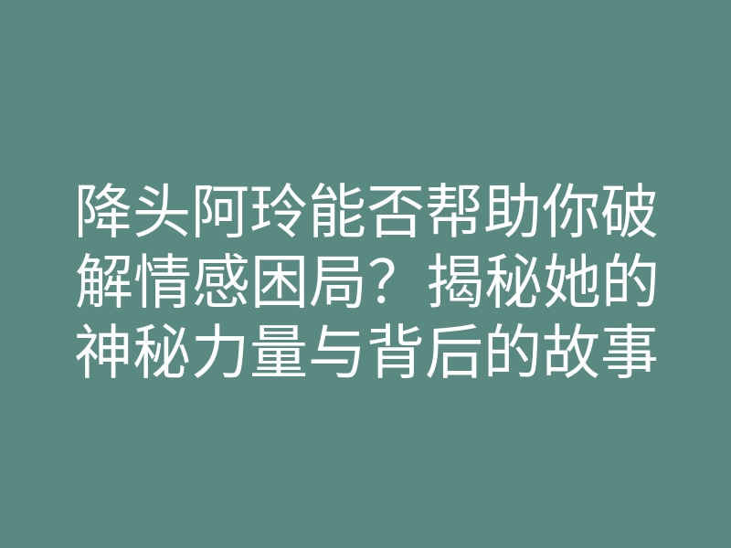降头阿玲能否帮助你破解情感困局?揭秘她的神秘力量与背后的故事