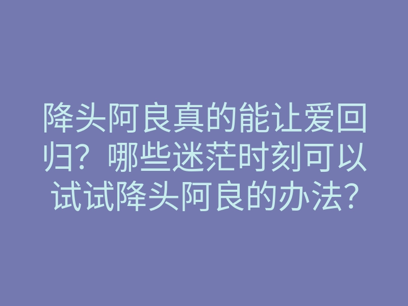 降头阿良真的能让爱回归？哪些迷茫时刻可以试试降头阿良的办法？