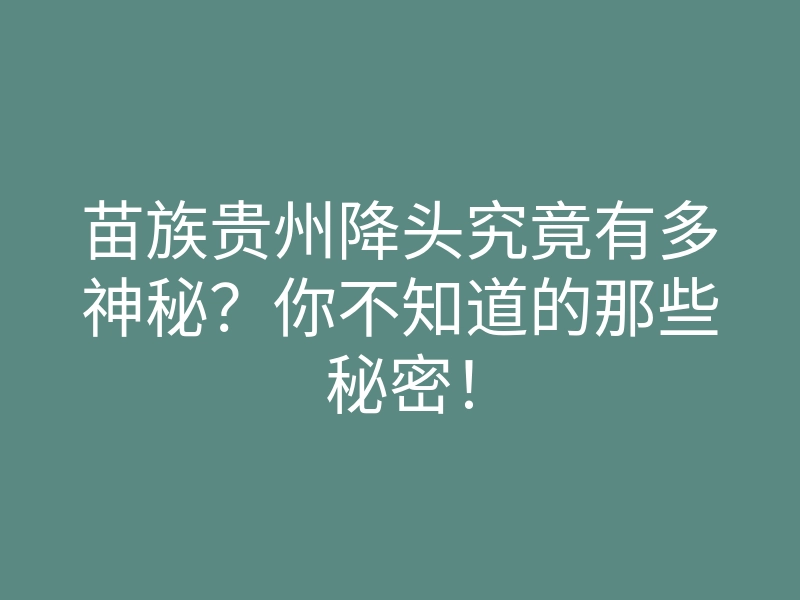 苗族贵州降头究竟有多神秘?你不知道的那些秘密!