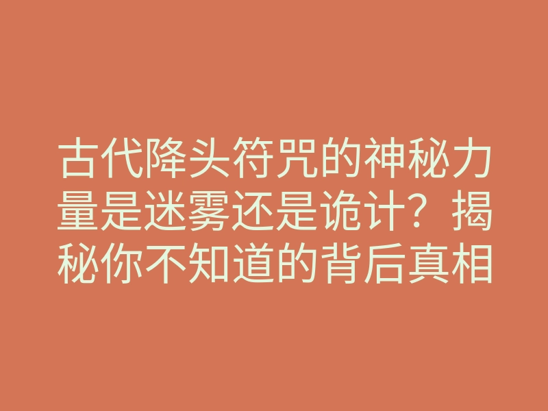 古代降头符咒的神秘力量是迷雾还是诡计?揭秘你不知道的背后真相