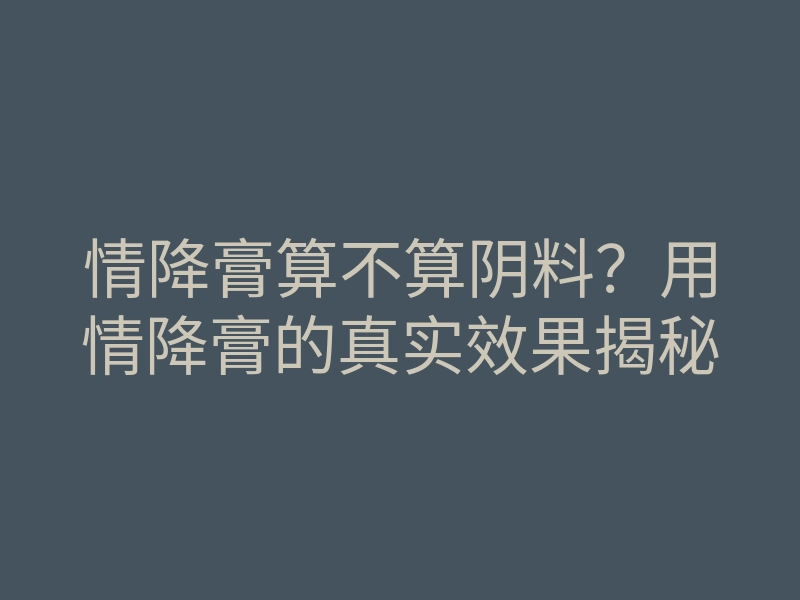 情降膏算不算阴料?用情降膏的真实效果揭秘