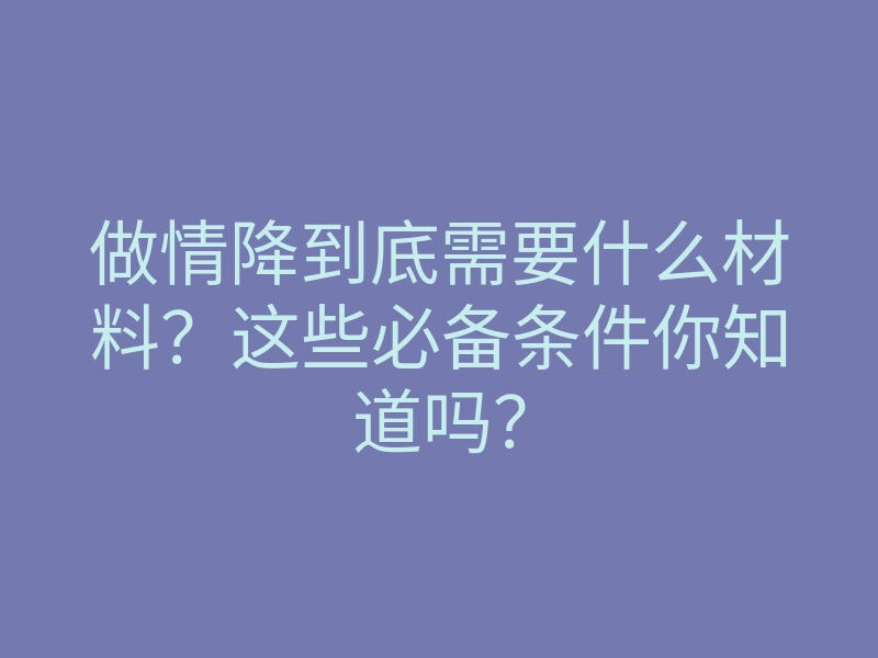 做情降到底需要什么材料?这些必备条件你知道吗?