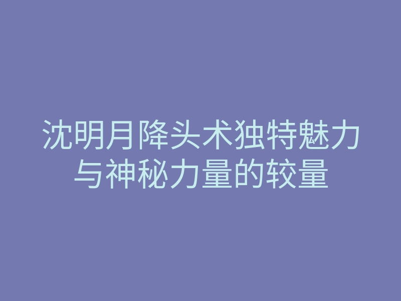 沈明月降头术独特魅力与神秘力量的较量