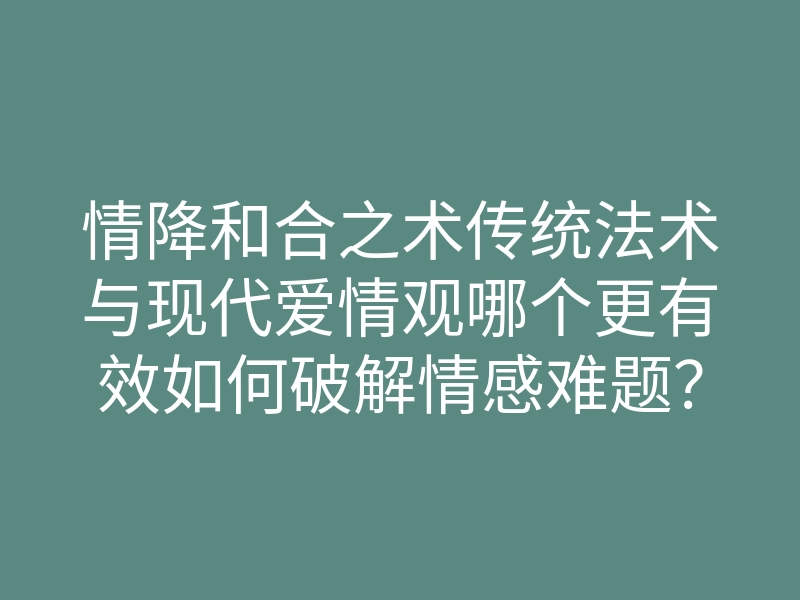 情降和合之术传统法术与现代爱情观哪个更有效如何破解情感难题?
