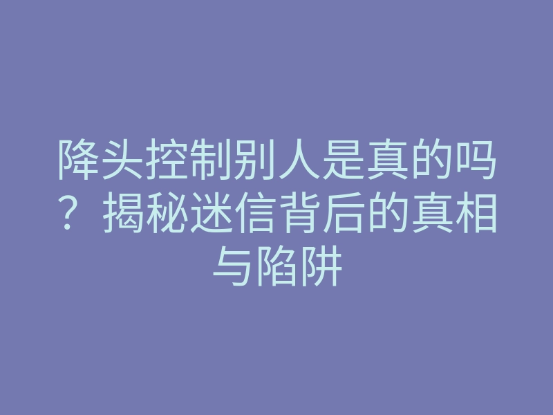 降头控制别人是真的吗?揭秘迷信背后的真相与陷阱