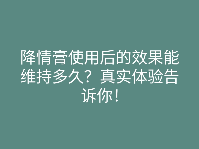 降情膏使用后的效果能维持多久?真实体验告诉你!