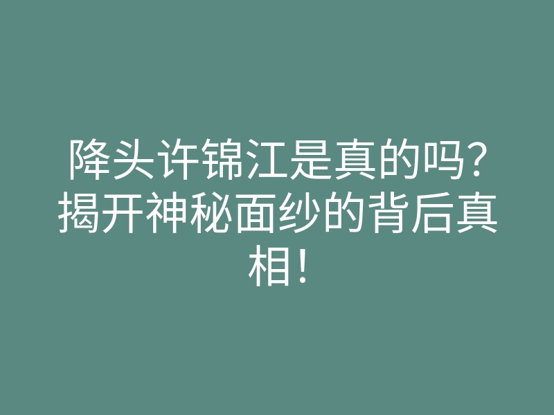 降头许锦江是真的吗?揭开神秘面纱的背后真相!