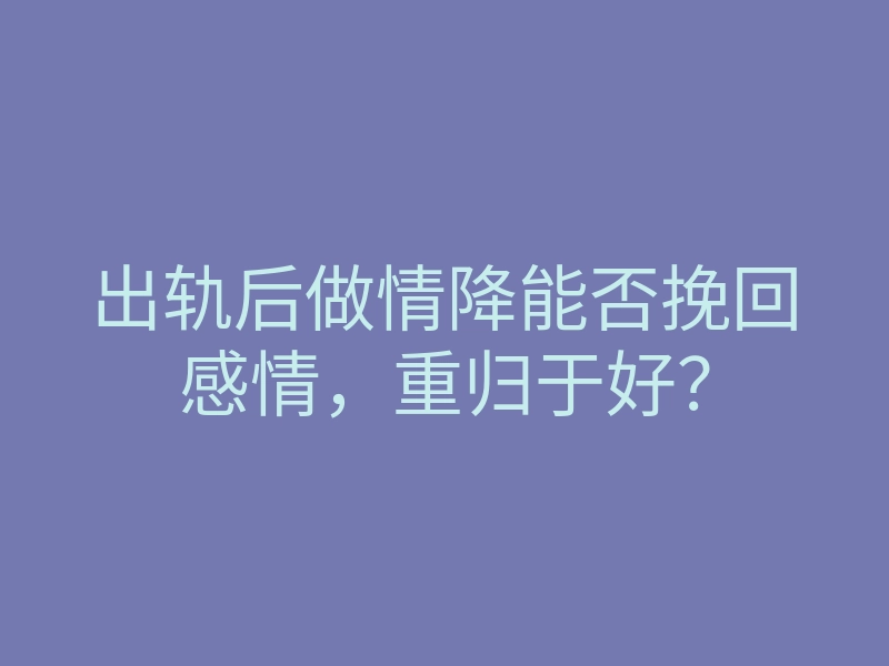 出轨后做情降能否挽回感情，重归于好？
