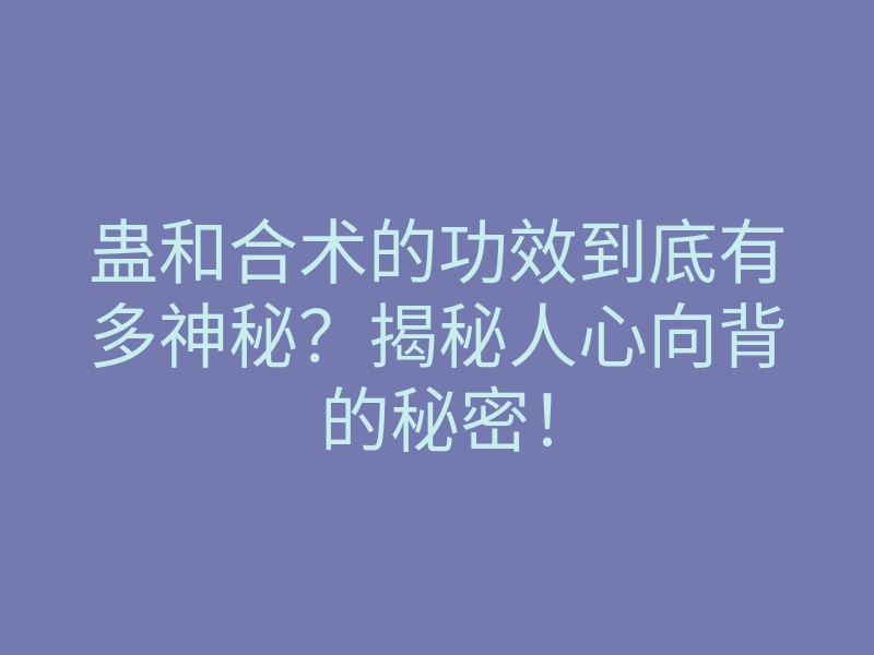 蛊和合术的功效到底有多神秘？揭秘人心向背的秘密！