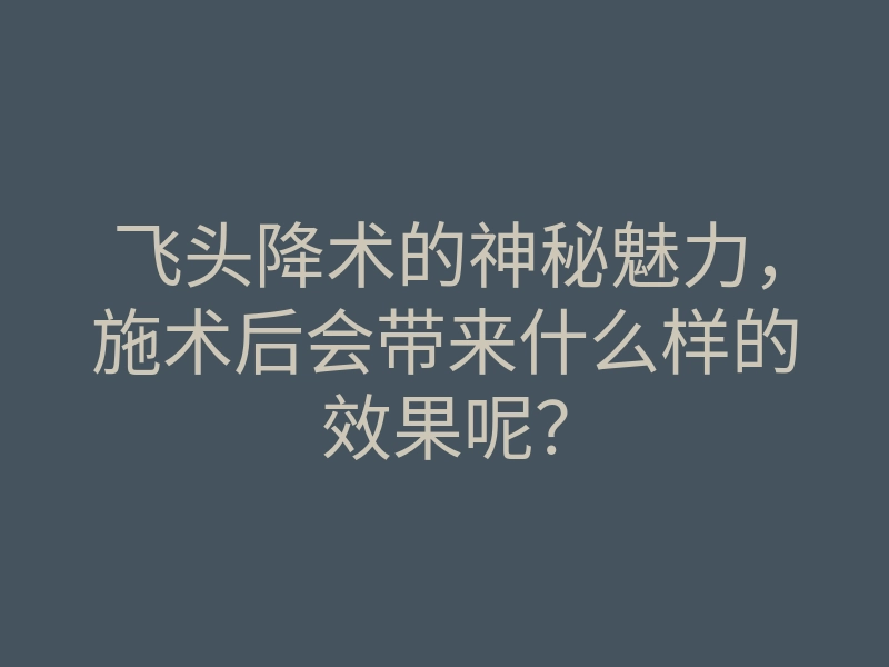 飞头降术的神秘魅力,施术后会带来什么样的效果呢?