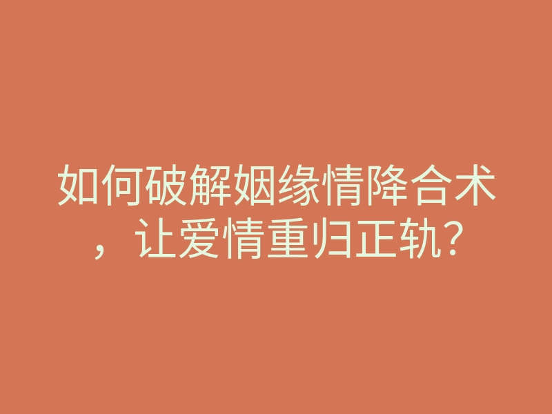 如何破解姻缘情降合术，让爱情重归正轨？
