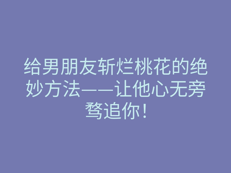 给男朋友斩烂桃花的绝妙方法——让他心无旁骛追你!