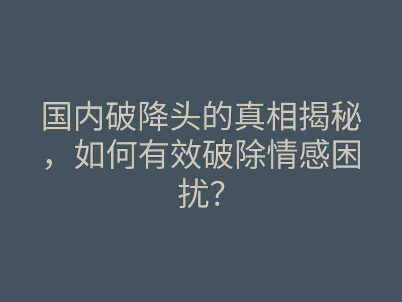 国内破降头的真相揭秘,如何有效破除情感困扰?
