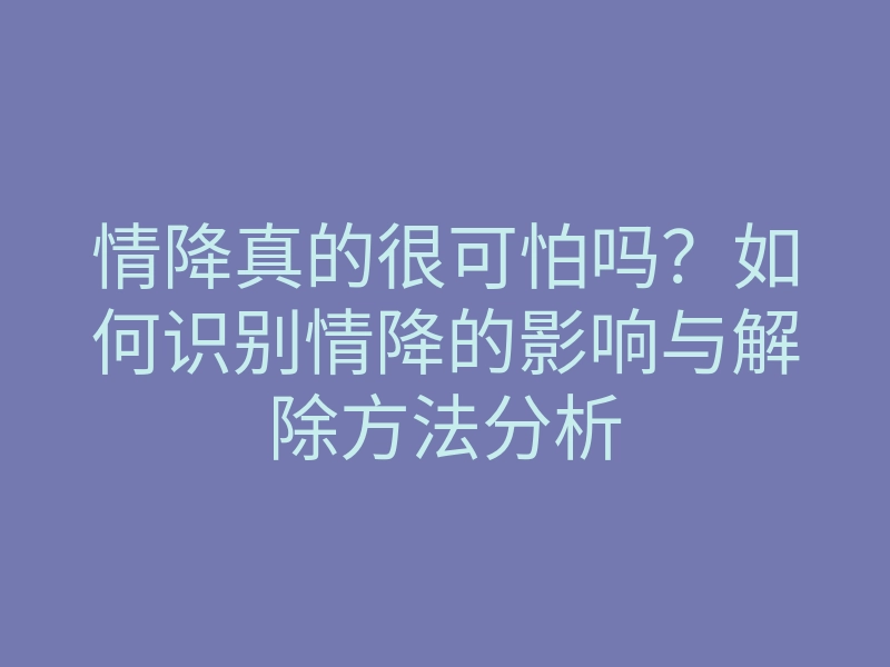 情降真的很可怕吗?如何识别情降的影响与解除方法分析